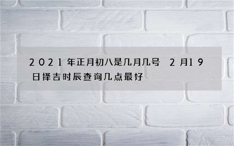 2021年正月初八是几月几号 2月19日择吉时辰查询几点最好
